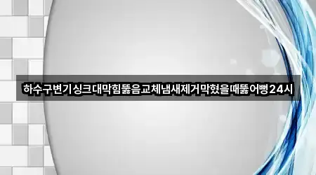 하수구변기싱크대막힘뚫음교체냄새제거막혔을때뚫어뻥24시